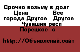 Срочно возьму в долг › Цена ­ 50 000 - Все города Другое » Другое   . Чувашия респ.,Порецкое. с.